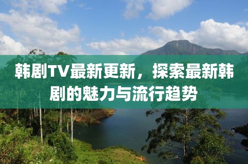 韓劇TV最新更新，探索最新韓劇的魅力與流行趨勢