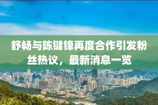 舒暢與陳鍵鋒再度合作引發(fā)粉絲熱議，最新消息一覽