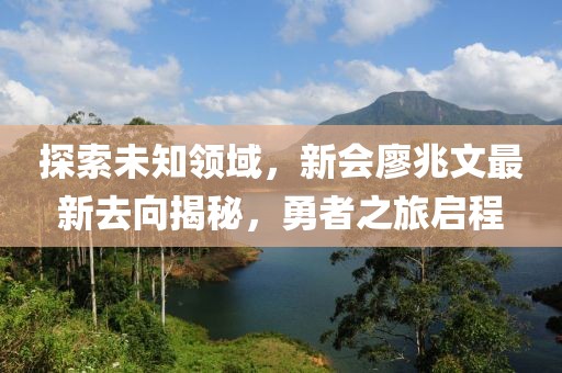 探索未知領域，新會廖兆文最新去向揭秘，勇者之旅啟程