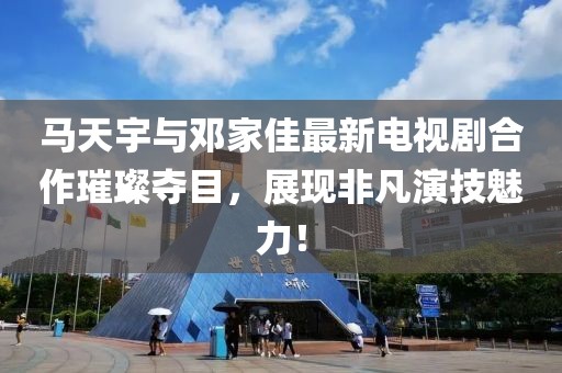 馬天宇與鄧家佳最新電視劇合作璀璨奪目，展現(xiàn)非凡演技魅力！