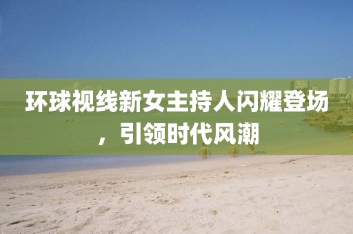 環(huán)球視線新女主持人閃耀登場，引領(lǐng)時代風(fēng)潮