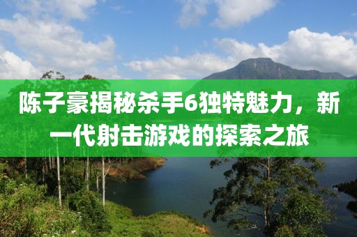 陳子豪揭秘殺手6獨(dú)特魅力，新一代射擊游戲的探索之旅
