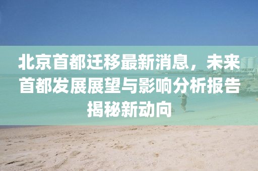 北京首都遷移最新消息，未來首都發(fā)展展望與影響分析報告揭秘新動向