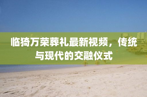 臨猗萬(wàn)榮葬禮最新視頻，傳統(tǒng)與現(xiàn)代的交融儀式