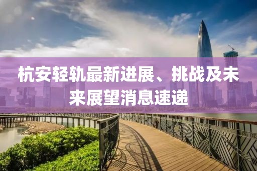 杭安輕軌最新進展、挑戰(zhàn)及未來展望消息速遞