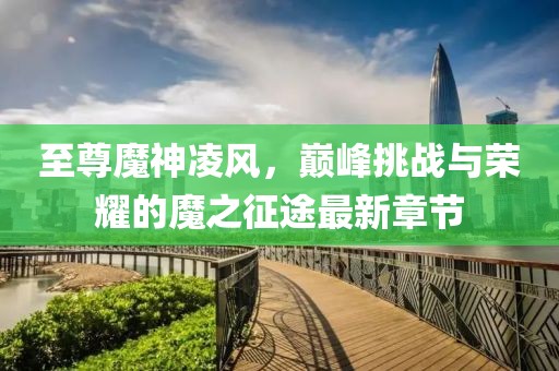 至尊魔神凌風(fēng)，巔峰挑戰(zhàn)與榮耀的魔之征途最新章節(jié)