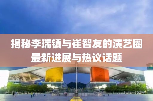 揭秘李瑞鎮(zhèn)與崔智友的演藝圈最新進展與熱議話題