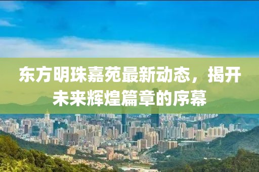 東方明珠嘉苑最新動態(tài)，揭開未來輝煌篇章的序幕