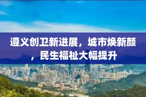 遵義創(chuàng)衛(wèi)新進(jìn)展，城市煥新顏，民生福祉大幅提升