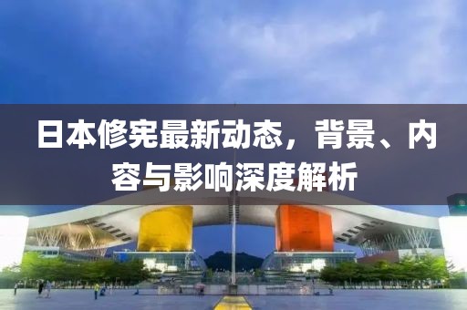 日本修憲最新動(dòng)態(tài)，背景、內(nèi)容與影響深度解析