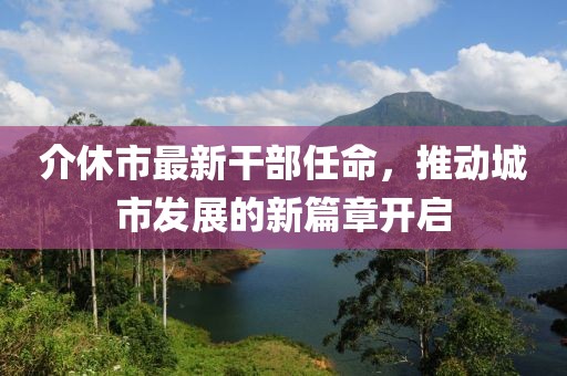 介休市最新干部任命，推動(dòng)城市發(fā)展的新篇章開啟