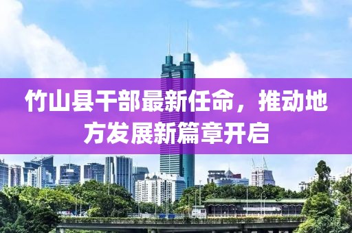 竹山縣干部最新任命，推動(dòng)地方發(fā)展新篇章開啟