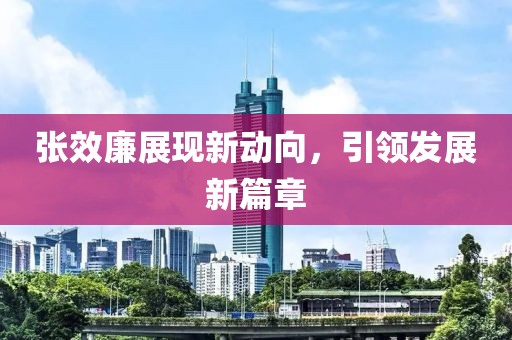 張效廉展現(xiàn)新動向，引領(lǐng)發(fā)展新篇章