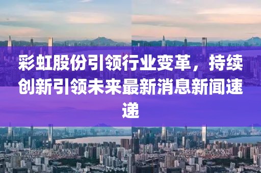 彩虹股份引領(lǐng)行業(yè)變革，持續(xù)創(chuàng)新引領(lǐng)未來最新消息新聞速遞
