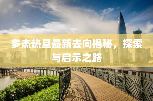 多杰熱旦最新去向揭秘，探索與啟示之路