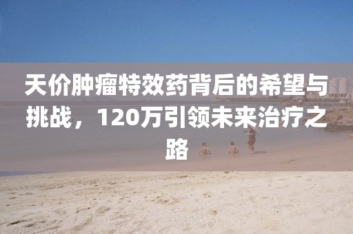 天價腫瘤特效藥背后的希望與挑戰(zhàn)，120萬引領未來治療之路