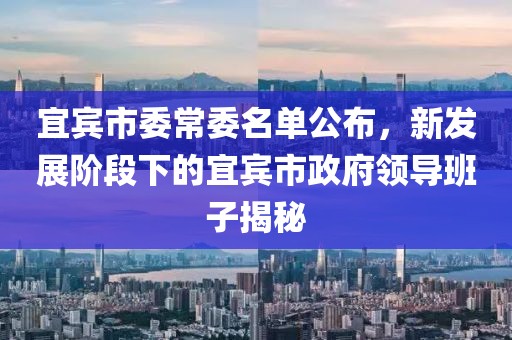 宜賓市委常委名單公布，新發(fā)展階段下的宜賓市政府領(lǐng)導(dǎo)班子揭秘