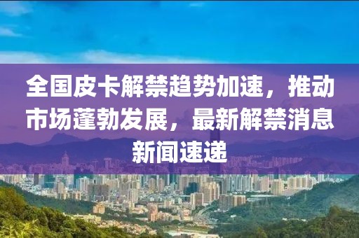 全國皮卡解禁趨勢加速，推動市場蓬勃發(fā)展，最新解禁消息新聞速遞