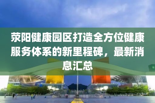 滎陽健康園區(qū)打造全方位健康服務(wù)體系的新里程碑，最新消息匯總