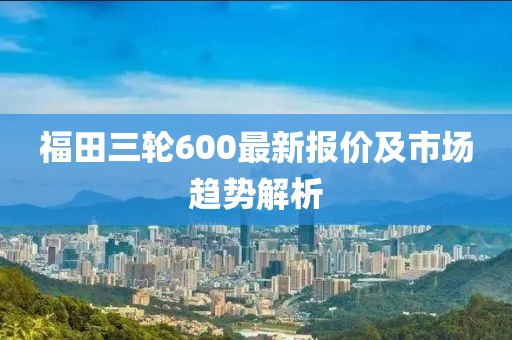 福田三輪600最新報價及市場趨勢解析