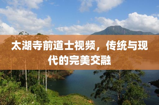 太湖寺前道士視頻，傳統(tǒng)與現(xiàn)代的完美交融