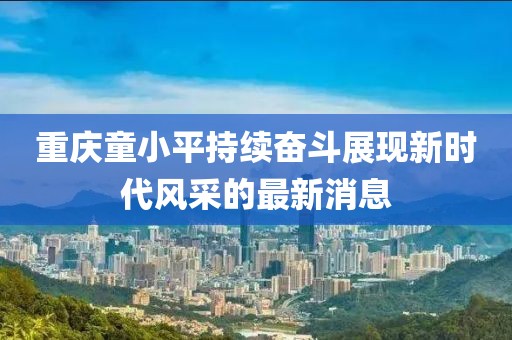 重慶童小平持續(xù)奮斗展現(xiàn)新時(shí)代風(fēng)采的最新消息