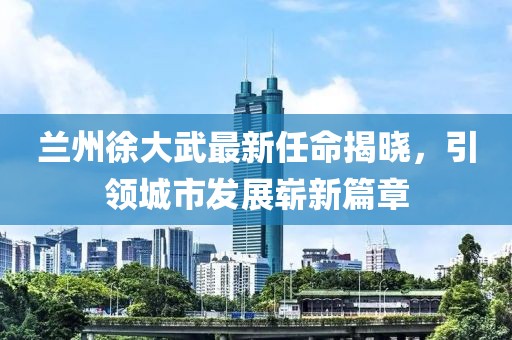 蘭州徐大武最新任命揭曉，引領城市發(fā)展嶄新篇章