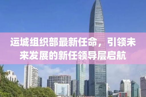 運(yùn)城組織部最新任命，引領(lǐng)未來發(fā)展的新任領(lǐng)導(dǎo)層啟航