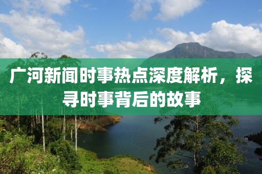廣河新聞時事熱點深度解析，探尋時事背后的故事
