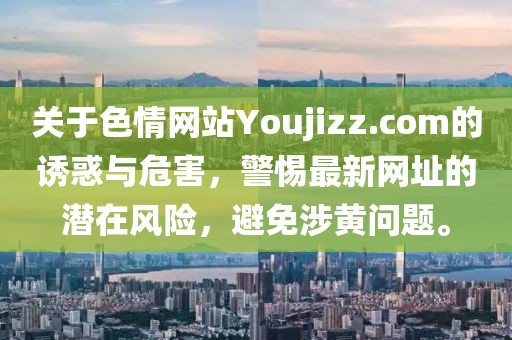 關(guān)于色情網(wǎng)站Youjizz.com的誘惑與危害，警惕最新網(wǎng)址的潛在風(fēng)險(xiǎn)，避免涉黃問題。