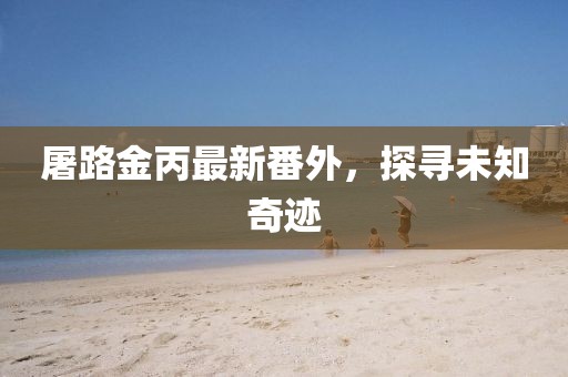 屠路金丙最新番外，探尋未知奇跡