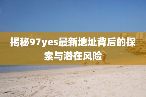 揭秘97yes最新地址背后的探索與潛在風(fēng)險(xiǎn)