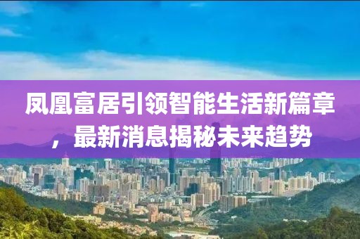 鳳凰富居引領(lǐng)智能生活新篇章，最新消息揭秘未來趨勢