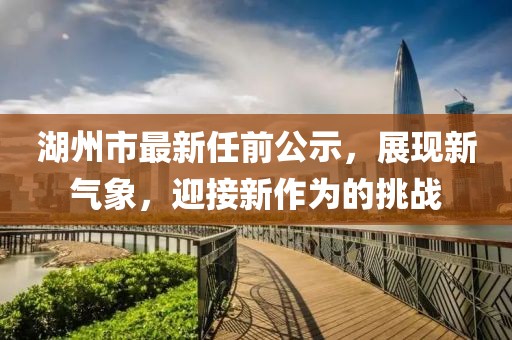 湖州市最新任前公示，展現(xiàn)新氣象，迎接新作為的挑戰(zhàn)