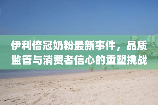 伊利倍冠奶粉最新事件，品質(zhì)監(jiān)管與消費(fèi)者信心的重塑挑戰(zhàn)