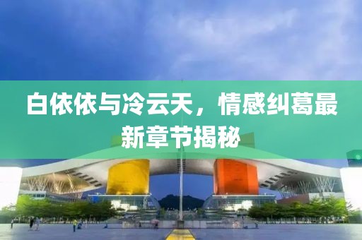 白依依與冷云天，情感糾葛最新章節(jié)揭秘