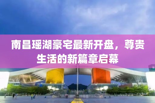 南昌瑤湖豪宅最新開(kāi)盤(pán)，尊貴生活的新篇章啟幕