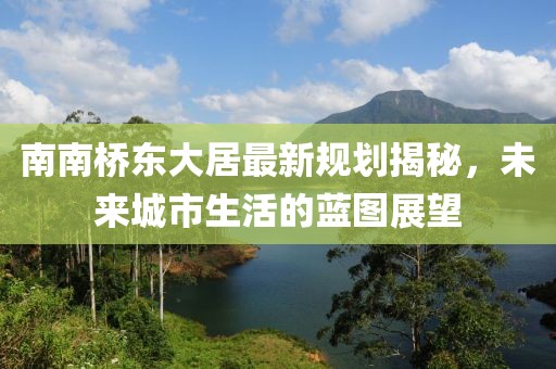 南南橋東大居最新規(guī)劃揭秘，未來城市生活的藍(lán)圖展望