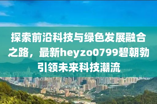 探索前沿科技與綠色發(fā)展融合之路，最新heyzo0799碧朝勃引領未來科技潮流