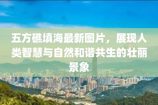五方礁填海最新圖片，展現(xiàn)人類智慧與自然和諧共生的壯麗景象