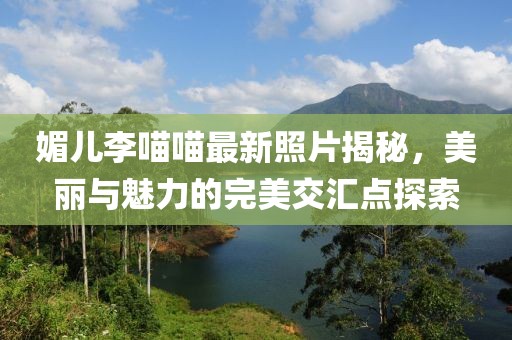 媚兒李喵喵最新照片揭秘，美麗與魅力的完美交匯點(diǎn)探索