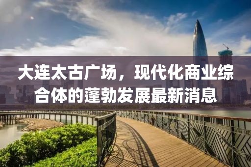 大連太古廣場，現(xiàn)代化商業(yè)綜合體的蓬勃發(fā)展最新消息