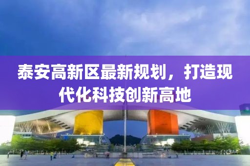 泰安高新區(qū)最新規(guī)劃，打造現(xiàn)代化科技創(chuàng)新高地