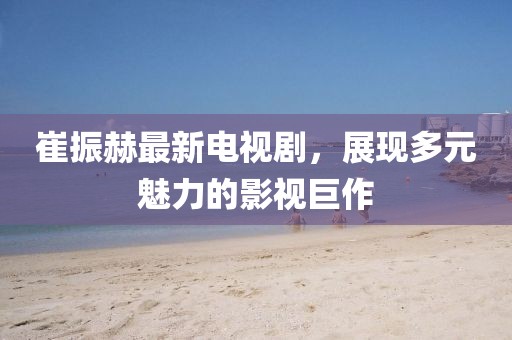 崔振赫最新電視劇，展現(xiàn)多元魅力的影視巨作