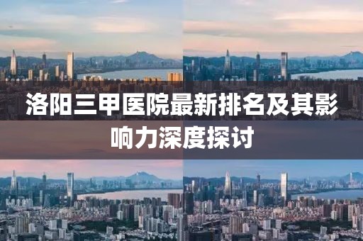 洛陽(yáng)三甲醫(yī)院最新排名及其影響力深度探討