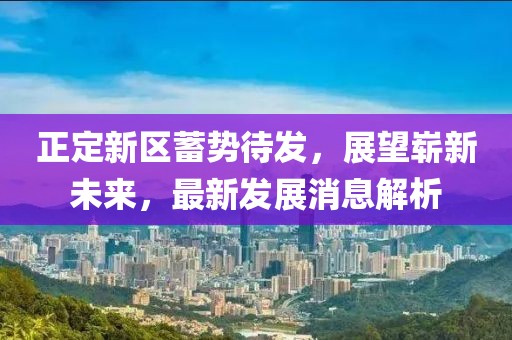 正定新區(qū)蓄勢(shì)待發(fā)，展望嶄新未來(lái)，最新發(fā)展消息解析