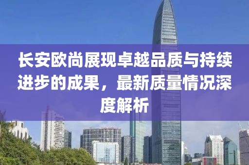 長安歐尚展現(xiàn)卓越品質(zhì)與持續(xù)進步的成果，最新質(zhì)量情況深度解析