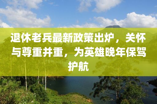 退休老兵最新政策出爐，關(guān)懷與尊重并重，為英雄晚年保駕護(hù)航
