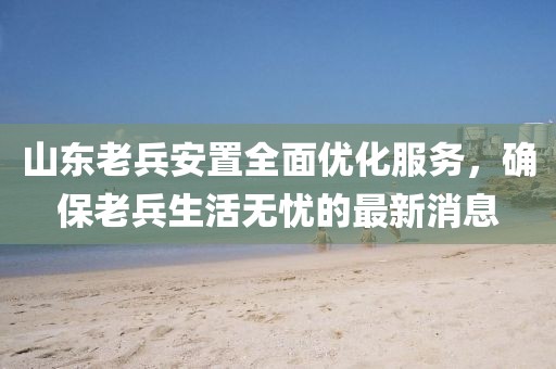 山東老兵安置全面優(yōu)化服務，確保老兵生活無憂的最新消息