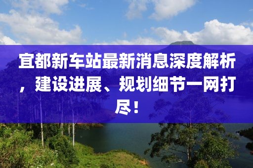 宜都新車站最新消息深度解析，建設進展、規(guī)劃細節(jié)一網(wǎng)打盡！